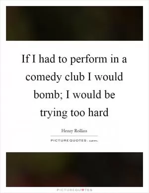 If I had to perform in a comedy club I would bomb; I would be trying too hard Picture Quote #1