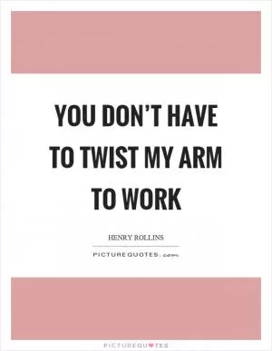 You don’t have to twist my arm to work Picture Quote #1