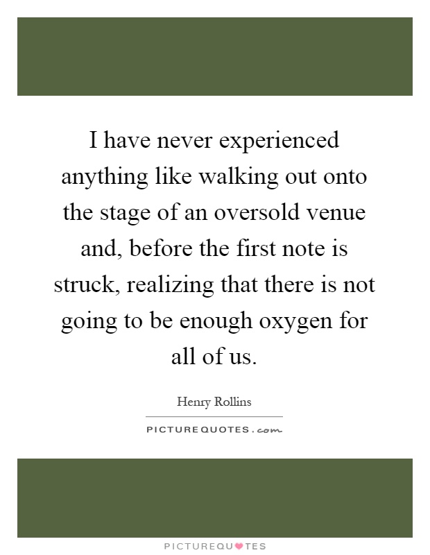 I have never experienced anything like walking out onto the stage of an oversold venue and, before the first note is struck, realizing that there is not going to be enough oxygen for all of us Picture Quote #1