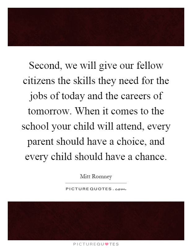 Second, we will give our fellow citizens the skills they need for the jobs of today and the careers of tomorrow. When it comes to the school your child will attend, every parent should have a choice, and every child should have a chance Picture Quote #1