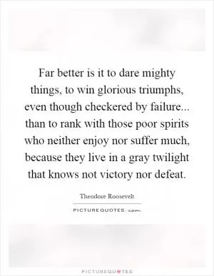 Far better is it to dare mighty things, to win glorious triumphs, even though checkered by failure... than to rank with those poor spirits who neither enjoy nor suffer much, because they live in a gray twilight that knows not victory nor defeat Picture Quote #1