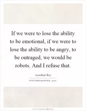 If we were to lose the ability to be emotional, if we were to lose the ability to be angry, to be outraged, we would be robots. And I refuse that Picture Quote #1