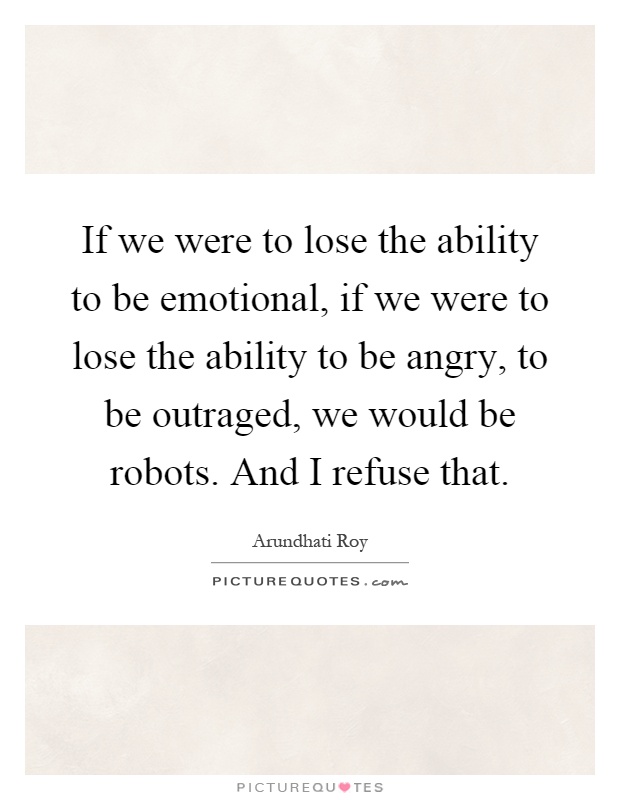 If we were to lose the ability to be emotional, if we were to lose the ability to be angry, to be outraged, we would be robots. And I refuse that Picture Quote #1