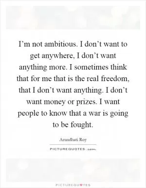 I’m not ambitious. I don’t want to get anywhere, I don’t want anything more. I sometimes think that for me that is the real freedom, that I don’t want anything. I don’t want money or prizes. I want people to know that a war is going to be fought Picture Quote #1