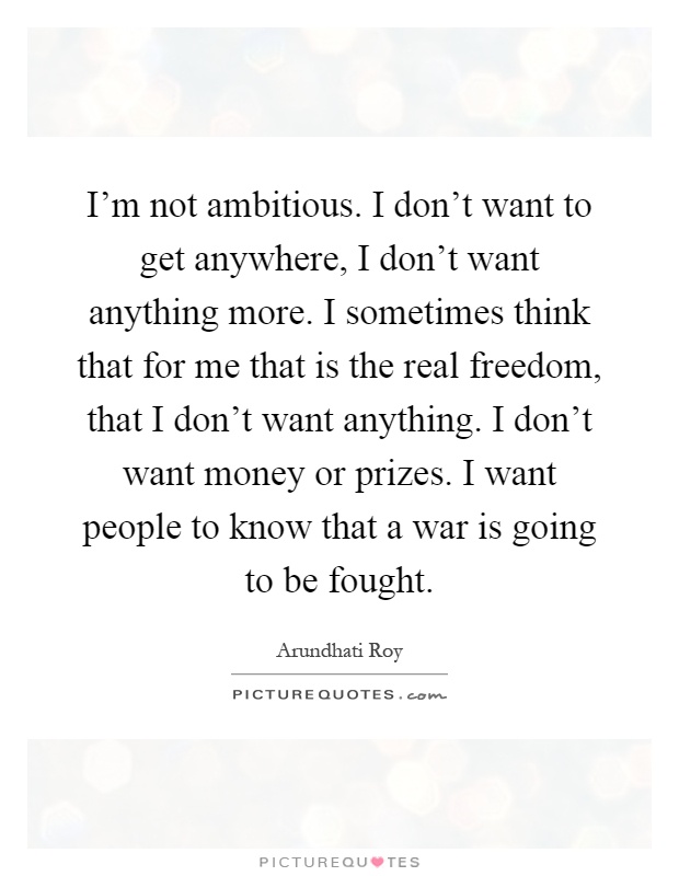 I'm not ambitious. I don't want to get anywhere, I don't want anything more. I sometimes think that for me that is the real freedom, that I don't want anything. I don't want money or prizes. I want people to know that a war is going to be fought Picture Quote #1