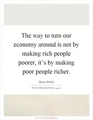 The way to turn our economy around is not by making rich people poorer, it’s by making poor people richer Picture Quote #1