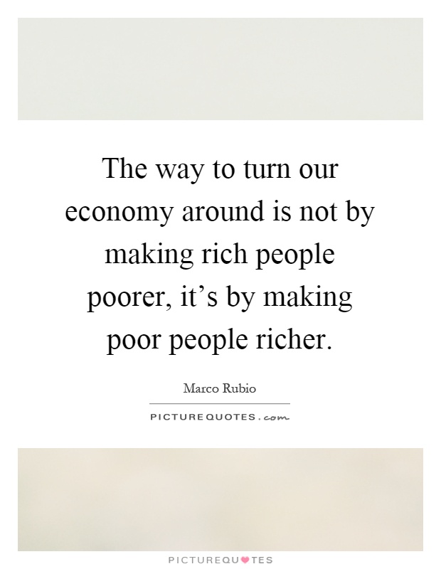 The way to turn our economy around is not by making rich people poorer, it's by making poor people richer Picture Quote #1