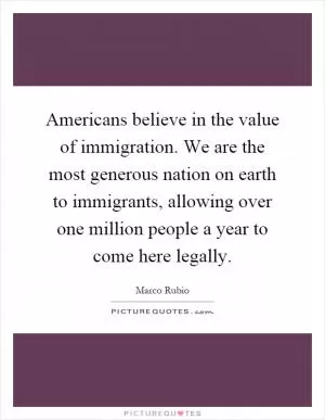 Americans believe in the value of immigration. We are the most generous nation on earth to immigrants, allowing over one million people a year to come here legally Picture Quote #1