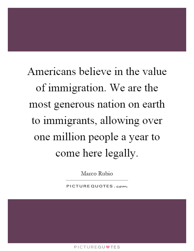 Americans believe in the value of immigration. We are the most generous nation on earth to immigrants, allowing over one million people a year to come here legally Picture Quote #1