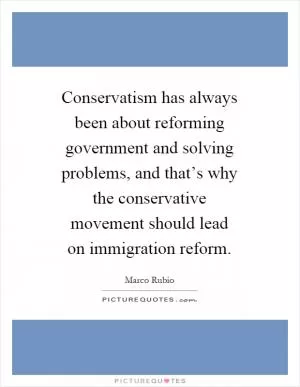 Conservatism has always been about reforming government and solving problems, and that’s why the conservative movement should lead on immigration reform Picture Quote #1