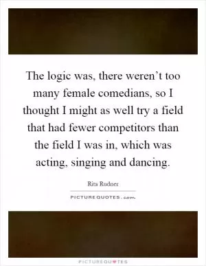 The logic was, there weren’t too many female comedians, so I thought I might as well try a field that had fewer competitors than the field I was in, which was acting, singing and dancing Picture Quote #1