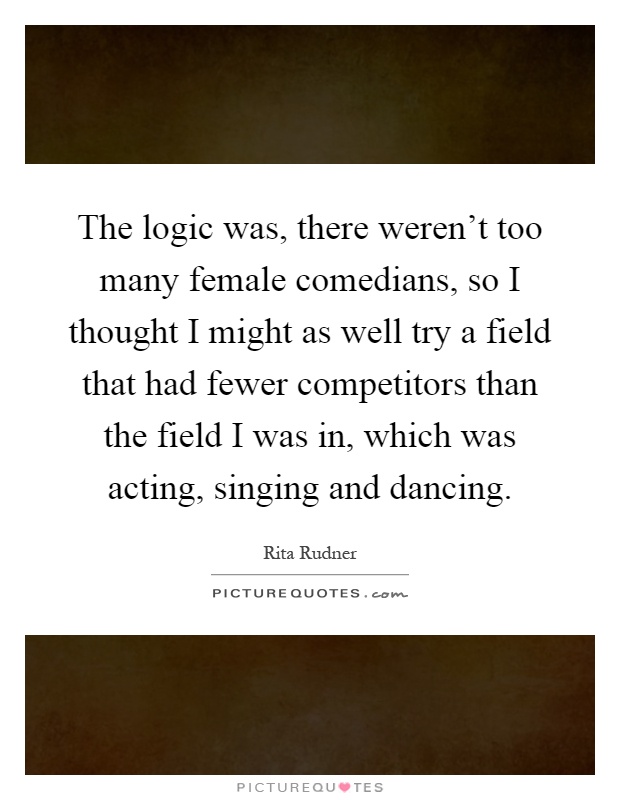 The logic was, there weren't too many female comedians, so I thought I might as well try a field that had fewer competitors than the field I was in, which was acting, singing and dancing Picture Quote #1