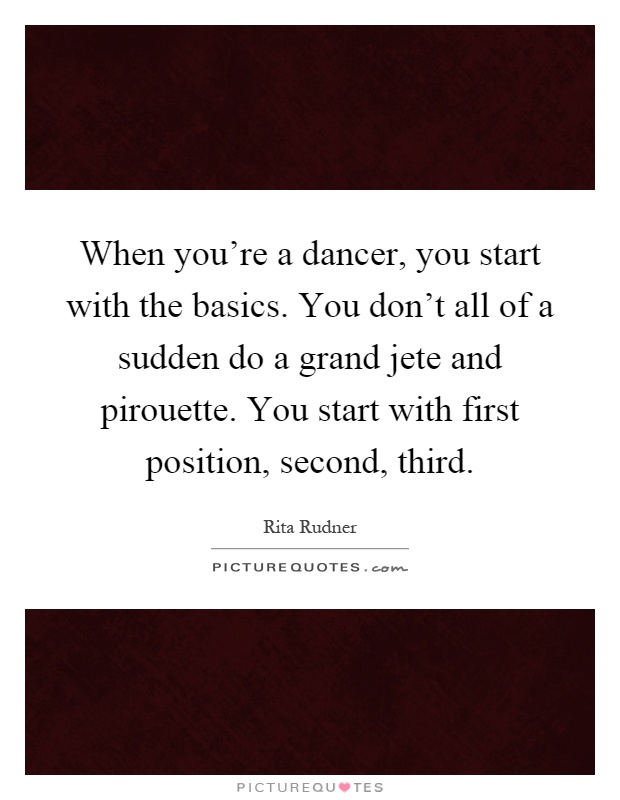 When you're a dancer, you start with the basics. You don't all of a sudden do a grand jete and pirouette. You start with first position, second, third Picture Quote #1
