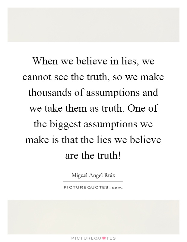 When we believe in lies, we cannot see the truth, so we make thousands of assumptions and we take them as truth. One of the biggest assumptions we make is that the lies we believe are the truth! Picture Quote #1