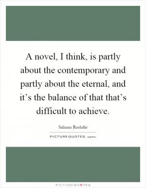 A novel, I think, is partly about the contemporary and partly about the eternal, and it’s the balance of that that’s difficult to achieve Picture Quote #1