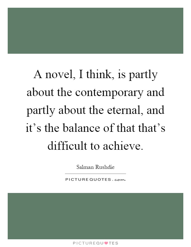 A novel, I think, is partly about the contemporary and partly about the eternal, and it's the balance of that that's difficult to achieve Picture Quote #1