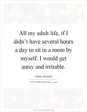 All my adult life, if I didn’t have several hours a day to sit in a room by myself, I would get antsy and irritable Picture Quote #1