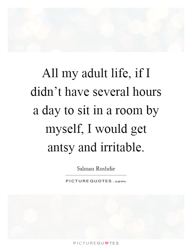 All my adult life, if I didn't have several hours a day to sit in a room by myself, I would get antsy and irritable Picture Quote #1