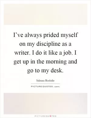 I’ve always prided myself on my discipline as a writer. I do it like a job. I get up in the morning and go to my desk Picture Quote #1