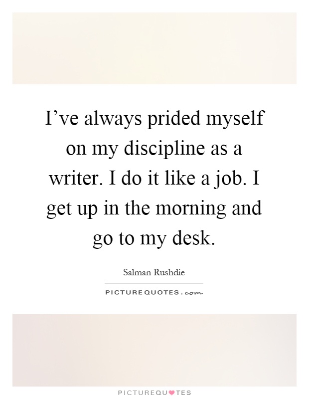 I've always prided myself on my discipline as a writer. I do it like a job. I get up in the morning and go to my desk Picture Quote #1