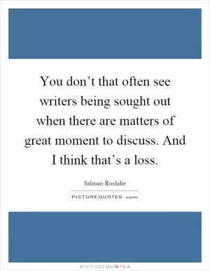 You don’t that often see writers being sought out when there are matters of great moment to discuss. And I think that’s a loss Picture Quote #1