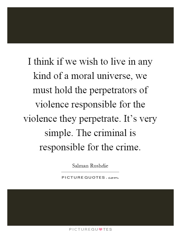 I think if we wish to live in any kind of a moral universe, we must hold the perpetrators of violence responsible for the violence they perpetrate. It's very simple. The criminal is responsible for the crime Picture Quote #1