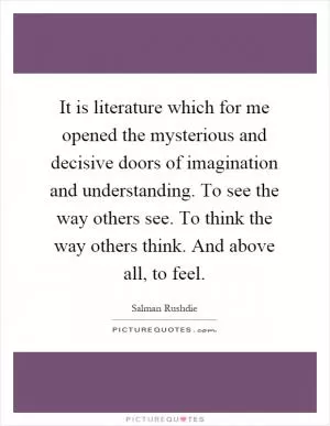 It is literature which for me opened the mysterious and decisive doors of imagination and understanding. To see the way others see. To think the way others think. And above all, to feel Picture Quote #1