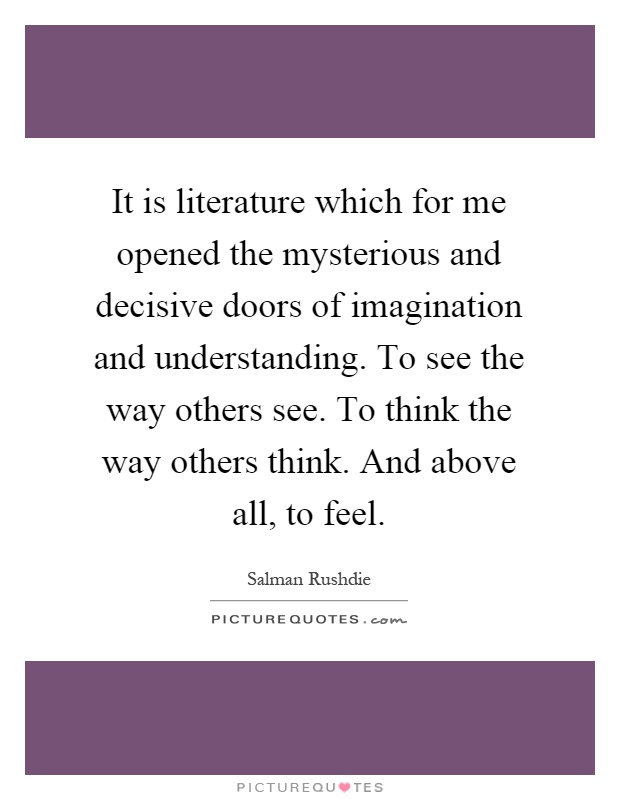 It is literature which for me opened the mysterious and decisive doors of imagination and understanding. To see the way others see. To think the way others think. And above all, to feel Picture Quote #1