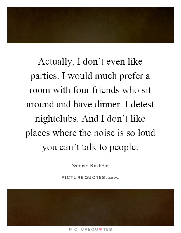Actually, I don't even like parties. I would much prefer a room with four friends who sit around and have dinner. I detest nightclubs. And I don't like places where the noise is so loud you can't talk to people Picture Quote #1