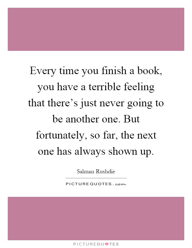 Every time you finish a book, you have a terrible feeling that there's just never going to be another one. But fortunately, so far, the next one has always shown up Picture Quote #1