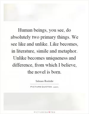 Human beings, you see, do absolutely two primary things. We see like and unlike. Like becomes, in literature, simile and metaphor. Unlike becomes uniqueness and difference, from which I believe, the novel is born Picture Quote #1