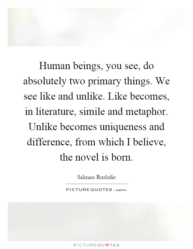 Human beings, you see, do absolutely two primary things. We see like and unlike. Like becomes, in literature, simile and metaphor. Unlike becomes uniqueness and difference, from which I believe, the novel is born Picture Quote #1