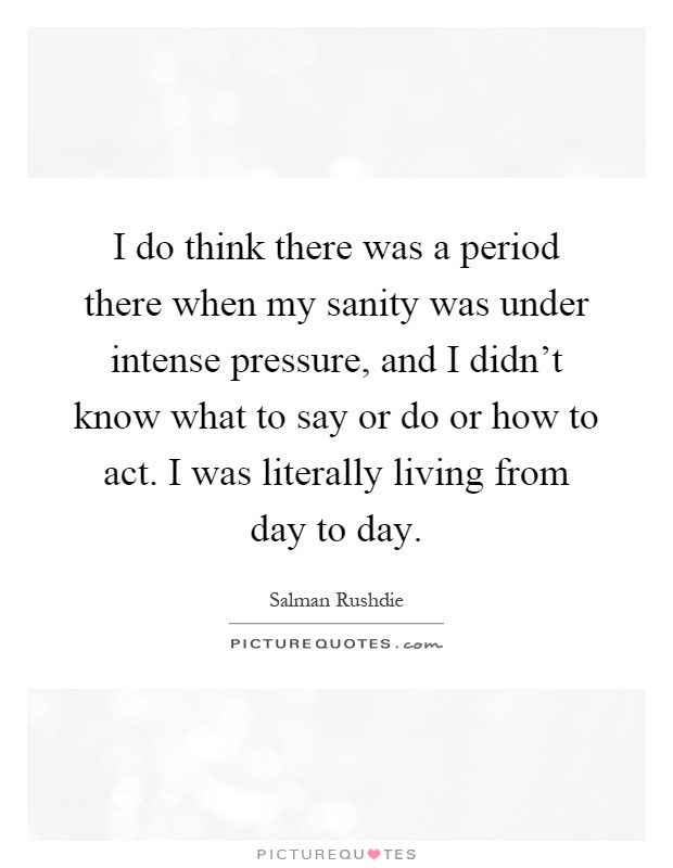 I do think there was a period there when my sanity was under intense pressure, and I didn't know what to say or do or how to act. I was literally living from day to day Picture Quote #1