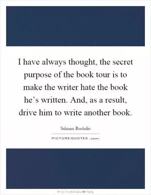 I have always thought, the secret purpose of the book tour is to make the writer hate the book he’s written. And, as a result, drive him to write another book Picture Quote #1