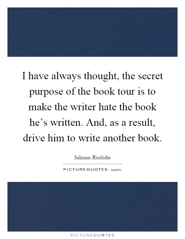 I have always thought, the secret purpose of the book tour is to make the writer hate the book he's written. And, as a result, drive him to write another book Picture Quote #1