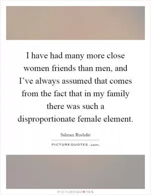 I have had many more close women friends than men, and I’ve always assumed that comes from the fact that in my family there was such a disproportionate female element Picture Quote #1
