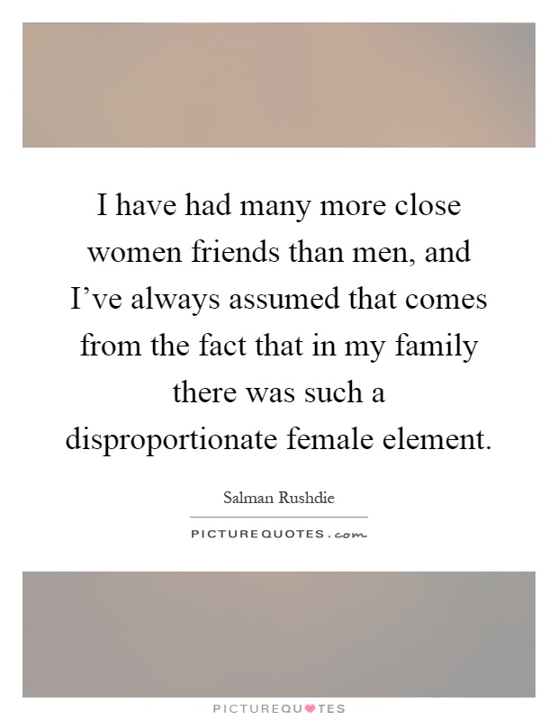 I have had many more close women friends than men, and I've always assumed that comes from the fact that in my family there was such a disproportionate female element Picture Quote #1