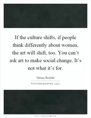 If the culture shifts, if people think differently about women, the art will shift, too. You can’t ask art to make social change. It’s not what it’s for Picture Quote #1
