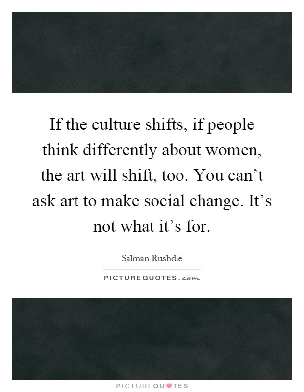 If the culture shifts, if people think differently about women, the art will shift, too. You can't ask art to make social change. It's not what it's for Picture Quote #1
