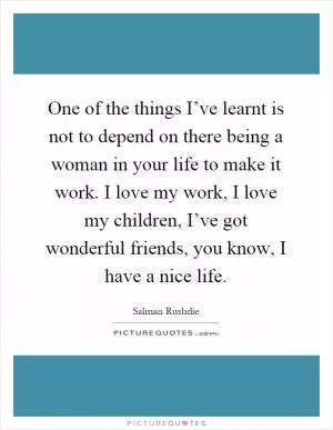 One of the things I’ve learnt is not to depend on there being a woman in your life to make it work. I love my work, I love my children, I’ve got wonderful friends, you know, I have a nice life Picture Quote #1