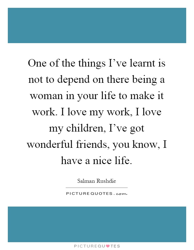 One of the things I've learnt is not to depend on there being a woman in your life to make it work. I love my work, I love my children, I've got wonderful friends, you know, I have a nice life Picture Quote #1