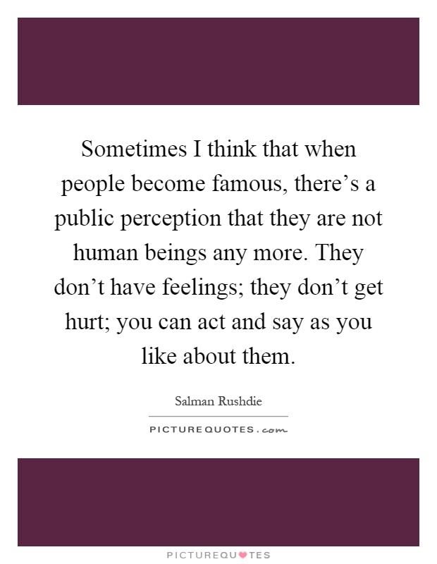 Sometimes I think that when people become famous, there's a public perception that they are not human beings any more. They don't have feelings; they don't get hurt; you can act and say as you like about them Picture Quote #1