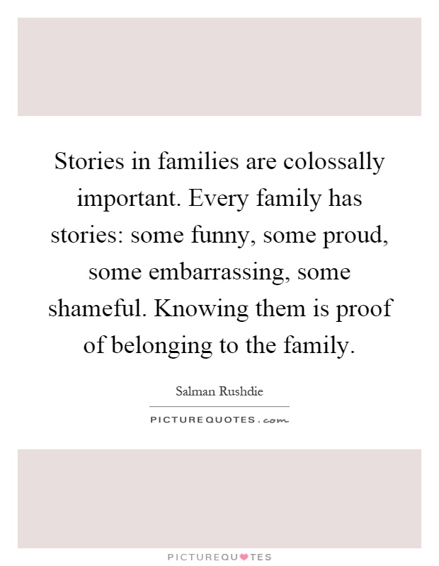 Stories in families are colossally important. Every family has stories: some funny, some proud, some embarrassing, some shameful. Knowing them is proof of belonging to the family Picture Quote #1