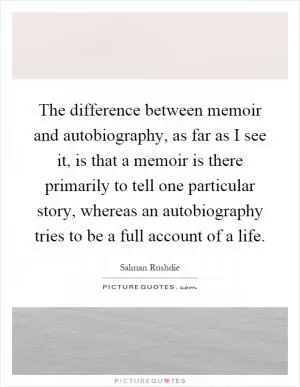 The difference between memoir and autobiography, as far as I see it, is that a memoir is there primarily to tell one particular story, whereas an autobiography tries to be a full account of a life Picture Quote #1