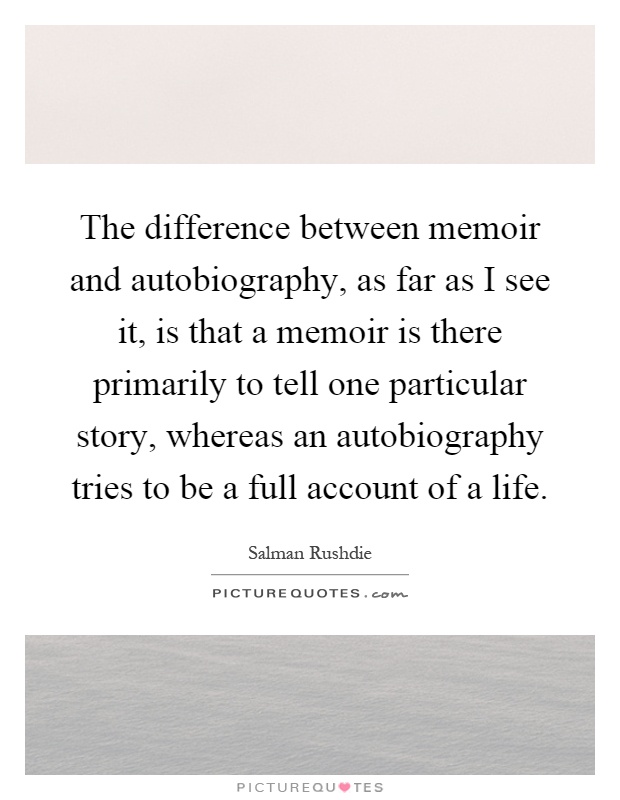 The difference between memoir and autobiography, as far as I see it, is that a memoir is there primarily to tell one particular story, whereas an autobiography tries to be a full account of a life Picture Quote #1