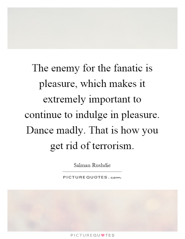 The enemy for the fanatic is pleasure, which makes it extremely important to continue to indulge in pleasure. Dance madly. That is how you get rid of terrorism Picture Quote #1