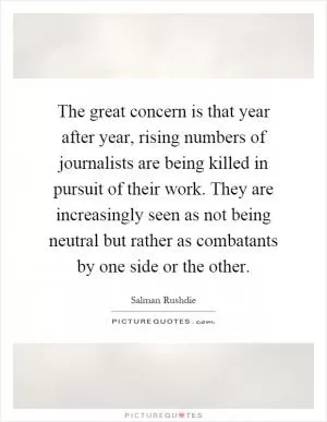 The great concern is that year after year, rising numbers of journalists are being killed in pursuit of their work. They are increasingly seen as not being neutral but rather as combatants by one side or the other Picture Quote #1