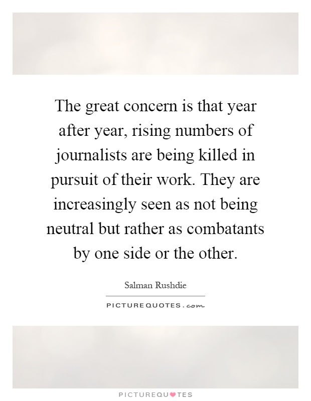 The great concern is that year after year, rising numbers of journalists are being killed in pursuit of their work. They are increasingly seen as not being neutral but rather as combatants by one side or the other Picture Quote #1