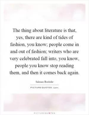 The thing about literature is that, yes, there are kind of tides of fashion, you know; people come in and out of fashion; writers who are very celebrated fall into, you know, people you know stop reading them, and then it comes back again Picture Quote #1