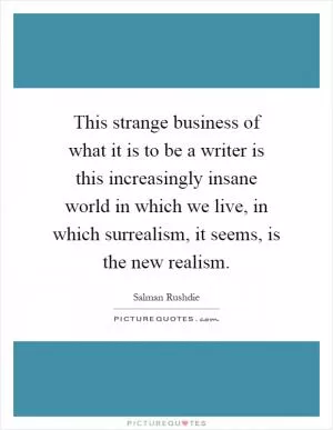 This strange business of what it is to be a writer is this increasingly insane world in which we live, in which surrealism, it seems, is the new realism Picture Quote #1